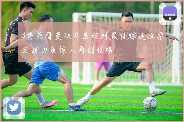 B费荣膺曼联年度双料最佳球迷投票支持力度惊人再创佳绩