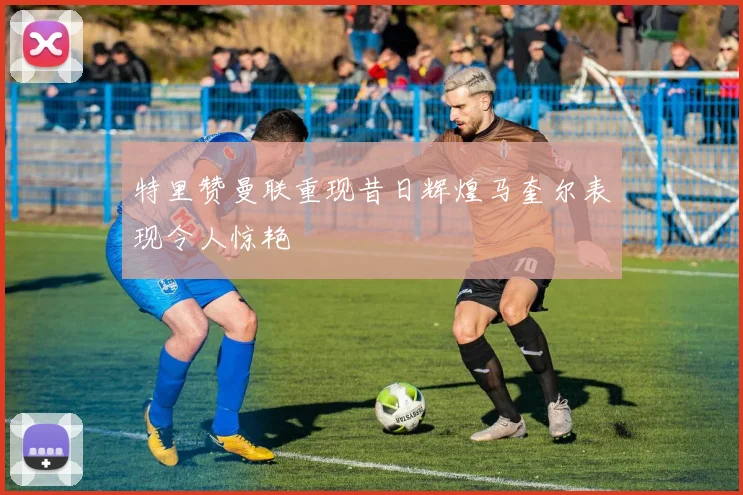 特里赞曼联重现昔日辉煌马奎尔表现令人惊艳