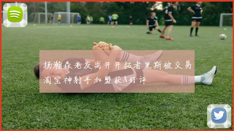 杨瀚森老友离开开拓者里斯被交易淘宝神射手加盟获A好评