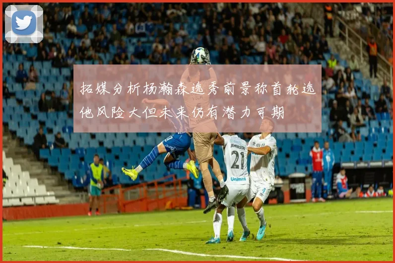 拓媒分析杨瀚森选秀前景称首轮选他风险大但未来仍有潜力可期