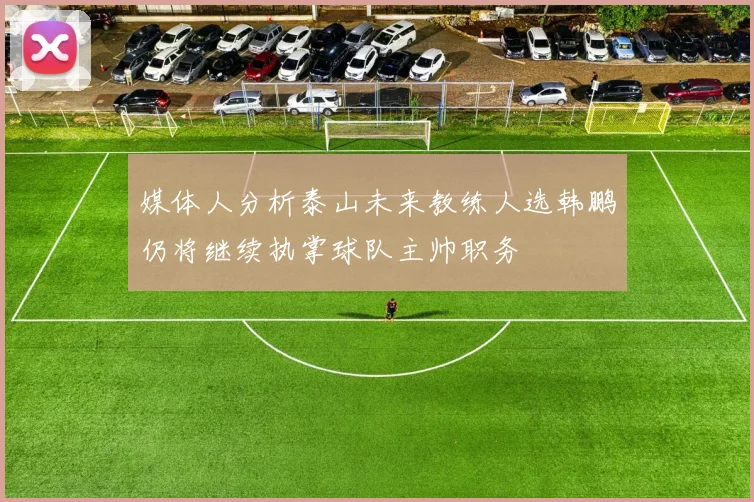 媒体人分析泰山未来教练人选韩鹏仍将继续执掌球队主帅职务