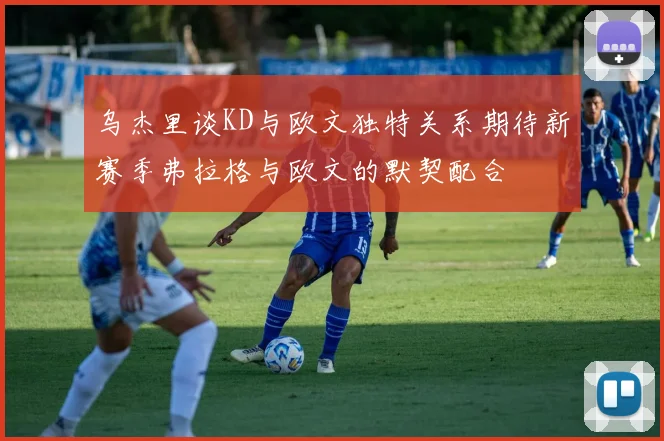 乌杰里谈KD与欧文独特关系期待新赛季弗拉格与欧文的默契配合